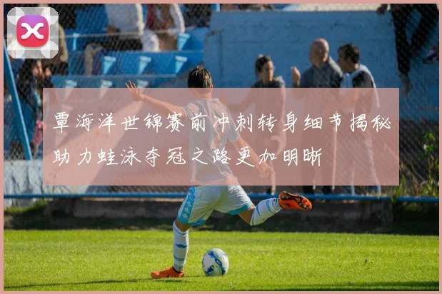 覃海洋世锦赛前冲刺转身细节揭秘助力蛙泳夺冠之路更加明晰