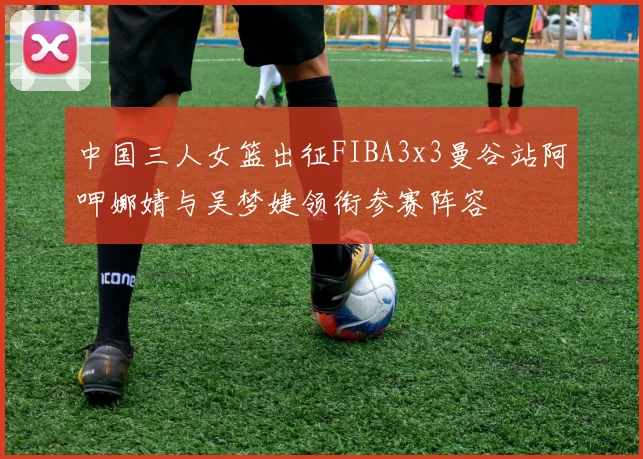 中国三人女篮出征FIBA3x3曼谷站阿呷娜婧与吴梦婕领衔参赛阵容