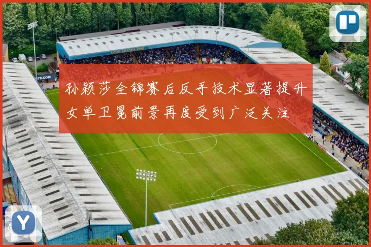 孙颖莎全锦赛后反手技术显著提升女单卫冕前景再度受到广泛关注