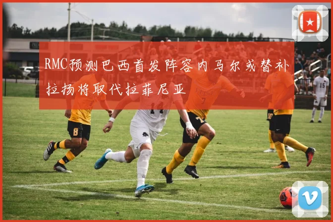 RMC预测巴西首发阵容内马尔或替补拉扬将取代拉菲尼亚