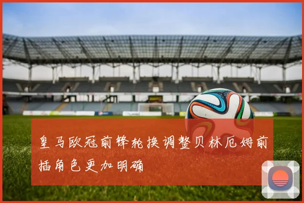 皇马欧冠前锋轮换调整贝林厄姆前插角色更加明确