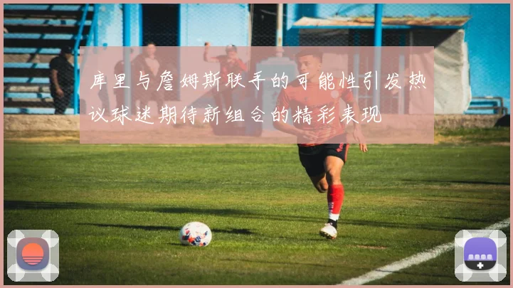 库里与詹姆斯联手的可能性引发热议球迷期待新组合的精彩表现