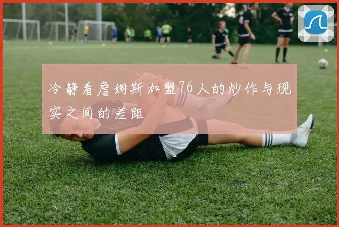冷静看詹姆斯加盟76人的炒作与现实之间的差距